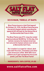 Blue Flame by Salt Flat Coffee honors a true Salt Flat Legend! Our creation is a superior, robust, dark roast with Peruvian, Colombian and other Latin American Coffee. With 50% more caffeine, you'll gain exceptional focus and power, just like The Blue Flame!